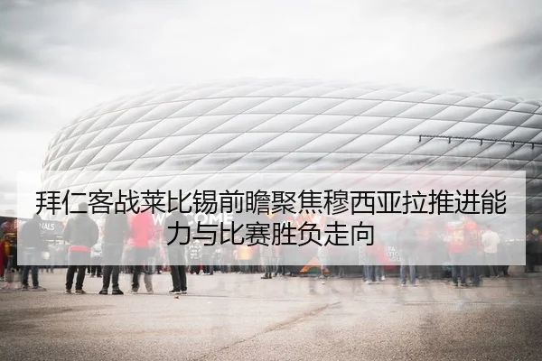 拜仁客战莱比锡前瞻聚焦穆西亚拉推进能力与比赛胜负走向